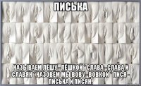 писька называем лёшу - лёшкой * слава - слава и славян * назовём мы вову - вовкой * пися - писька и писян.
