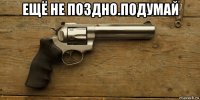 ещё не поздно.подумай 