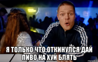  я только что откинулся дай пиво на хуй блять