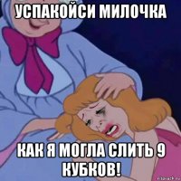 успакойси милочка как я могла слить 9 кубков!