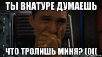 ты внатуре думаешь что тролишь миня? (0((