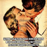  целую-зацеловываю вкуснятинку мою красивенькую светланку пылко! жадно! языкасто!
