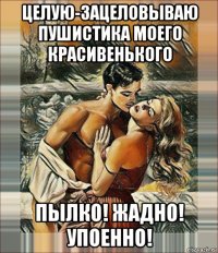 целую-зацеловываю пушистика моего красивенького пылко! жадно! упоенно!