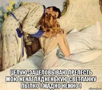  целую-зацеловываю прелесть мою ненаглядненькую светланку пылко ! жадно нежно !