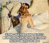  целую-зацеловываю прелесть мою ненаглядненькую светланку пылко ! жадно ! нежно !