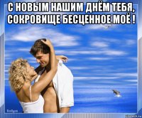 с новым нашим днём тебя, сокровище бесценное моё ! 