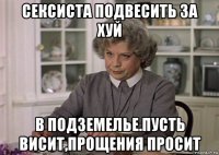 сексиста подвесить за хуй в подземелье.пусть висит,прощения просит
