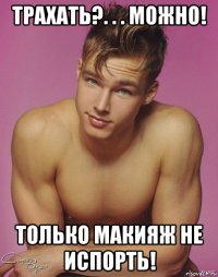 трахать?. . . можно! только макияж не испорть!