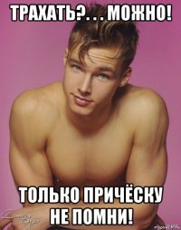 трахать?. . . можно! только причёску не помни!