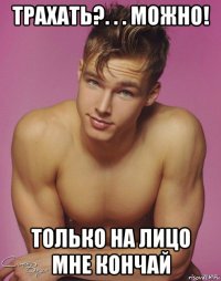 трахать?. . . можно! только на лицо мне кончай