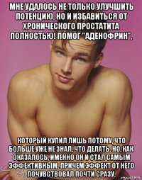 мне удалось не только улучшить потенцию, но и избавиться от хронического простатита полностью! помог "аденофрин", который купил лишь потому, что больше уже не знал, что делать. но, как оказалось, именно он и стал самым эффективным. причем эффект от него почувствовал почти сразу.