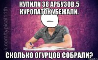 купили 38 арбузов.5 куропаток убежали. сколько огурцов собрали?