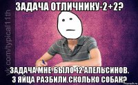 задача отличнику-2+2? задача мне-было 12 апельсинов. 3 яйца разбили.сколько собак?