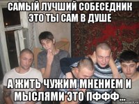самый лучший собеседник это ты сам в душе а жить чужим мнением и мыслями это пффф...