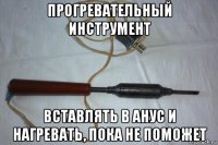 прогревательный инструмент вставлять в анус и нагревать, пока не поможет