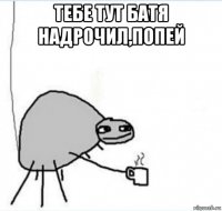 тебе тут батя надрочил,попей 