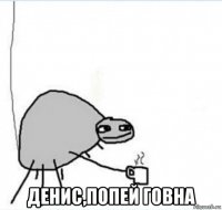  денис,попей говна