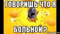 говоришь что я больной ?