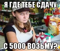 я где тебе сдачу с 5000 возьму?