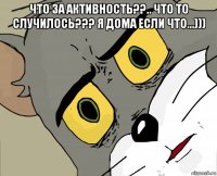 что за активность??.. что то случилось??? я дома если что...))) 