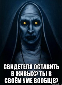  свидетеля оставить в живых? ты в своём уме вообще?