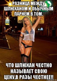 разница между шлюханом и обычным парнем в том, что шлюхан честно называет свою цену,в разы честнее!!