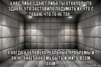 у нас либо сдают либо ты отколол что эдакое что заставило подумать их что с тобою что то не так... а когда у человека реальные проблемы и он не знает как ему быть и жить всем похуй...