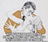  целую-зацеловываю пылко, нежно, языкасто пушистика моего златовласенького светланку !
