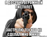 я достану огромный пистолет застрелю тех кто не сделал мне минет