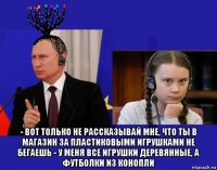  - вот только не рассказывай мне, что ты в магазин за пластиковыми игрушками не бегаешь - у меня все игрушки деревянные, а футболки из конопли