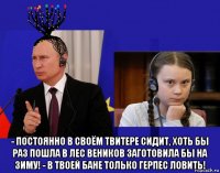  - постоянно в своём твитере сидит, хоть бы раз пошла в лес веников заготовила бы на зиму! - в твоей бане только герпес ловить!