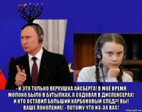  - и это только верхушка айсберга! в моё время молоко было в бутылках, а содовая в диспенсерах! и кто оставил больший карбоновый след?! вы! ваше поколение! - потому что из-за вас!