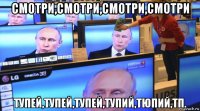смотри,смотри,смотри,смотри тупей,тупей,тупей,тупий,тюпий,тп.