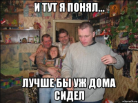 и тут я понял... лучше бы уж дома сидел