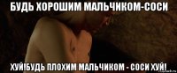 будь хорошим мальчиком-соси хуй!будь плохим мальчиком - соси хуй!