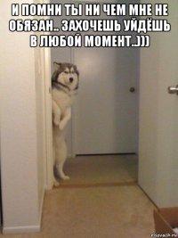 и помни ты ни чем мне не обязан.. захочешь уйдёшь в любой момент..))) 