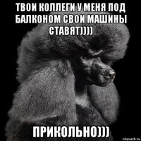 твои коллеги у меня под балконом свои машины ставят)))) прикольно)))