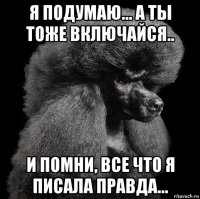 я подумаю... а ты тоже включайся.. и помни, все что я писала правда...