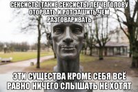 сексисты такие сексисты.легче голову оторвать и рот зашить,чем разговаривать эти существа кроме себя всё равно ничего слышать не хотят