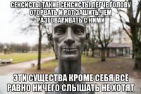 сексисты такие сексисты.легче голову оторвать и рот зашить,чем разговаривать с ними эти существа кроме себя всё равно ничего слышать не хотят