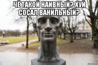 чё такой наивный? хуй сосал ванильный? 
