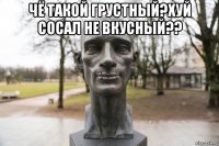 чё такой грустный?хуй сосал не вкусный?? 