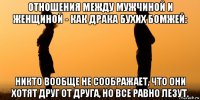 отношения между мужчиной и женщиной - как драка бухих бомжей: никто вообще не соображает, что они хотят друг от друга, но все равно лезут.