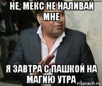 не, мекс не наливай мне я завтра с пашкой на магию утра