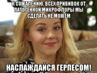 к сожалению, всех прививок от патогенной микрофлоры мы сделать не можем наслаждайся герпесом!