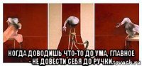  когда доводишь что-то до ума, главное - не довести себя до ручки.