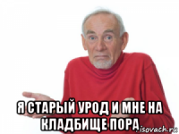  я старый урод и мне на кладбище пора