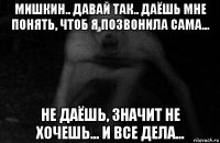 мишкин.. давай так.. даёшь мне понять, чтоб я позвонила сама... не даёшь, значит не хочешь... и все дела...