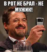 в рот не брал - не мужик! 