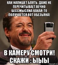как напишет.блять. даже не перечитывает.вечно бессмыслиа какая-то получается,вот обезьяна! в камеру смотри! скажи : ыыы